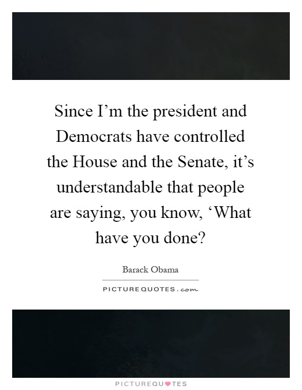 Since I'm the president and Democrats have controlled the House and the Senate, it's understandable that people are saying, you know, ‘What have you done? Picture Quote #1