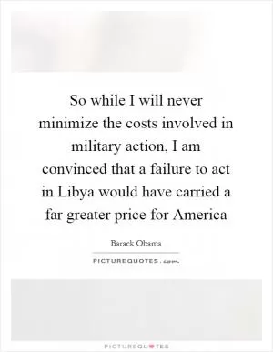 So while I will never minimize the costs involved in military action, I am convinced that a failure to act in Libya would have carried a far greater price for America Picture Quote #1