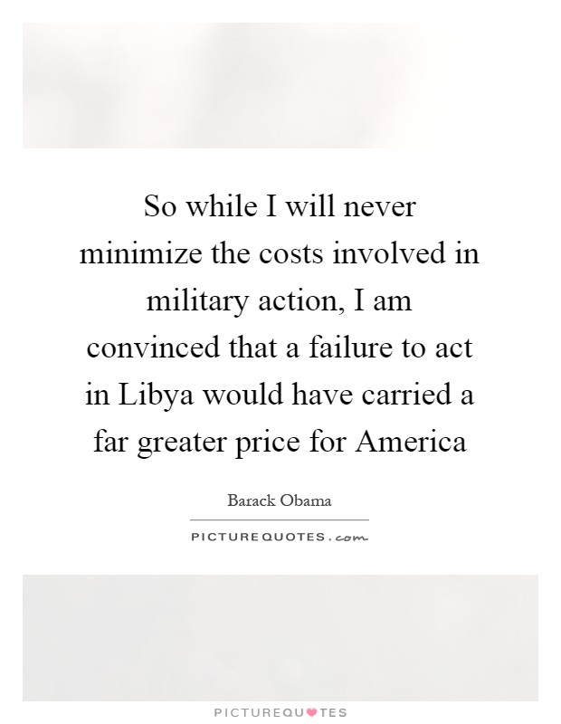 So while I will never minimize the costs involved in military action, I am convinced that a failure to act in Libya would have carried a far greater price for America Picture Quote #1