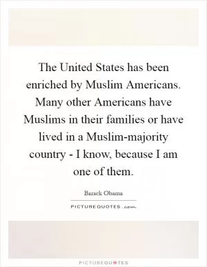 The United States has been enriched by Muslim Americans. Many other Americans have Muslims in their families or have lived in a Muslim-majority country - I know, because I am one of them Picture Quote #1