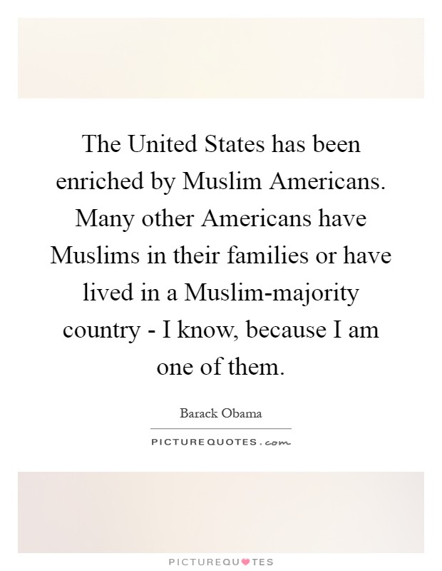 The United States has been enriched by Muslim Americans. Many other Americans have Muslims in their families or have lived in a Muslim-majority country - I know, because I am one of them Picture Quote #1