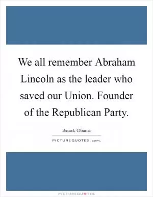 We all remember Abraham Lincoln as the leader who saved our Union. Founder of the Republican Party Picture Quote #1