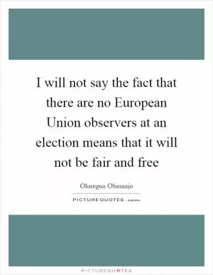 I will not say the fact that there are no European Union observers at an election means that it will not be fair and free Picture Quote #1