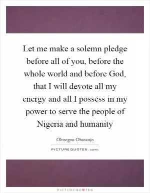 Let me make a solemn pledge before all of you, before the whole world and before God, that I will devote all my energy and all I possess in my power to serve the people of Nigeria and humanity Picture Quote #1
