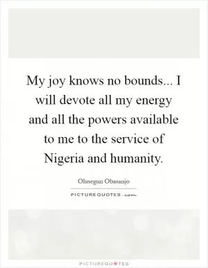 My joy knows no bounds... I will devote all my energy and all the powers available to me to the service of Nigeria and humanity Picture Quote #1