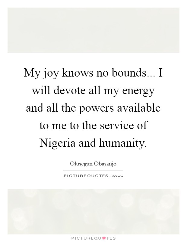 My joy knows no bounds... I will devote all my energy and all the powers available to me to the service of Nigeria and humanity Picture Quote #1
