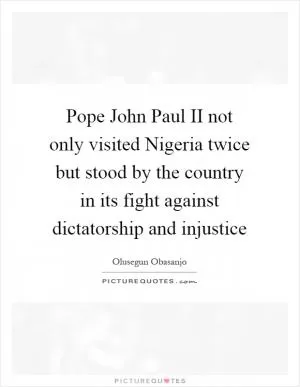 Pope John Paul II not only visited Nigeria twice but stood by the country in its fight against dictatorship and injustice Picture Quote #1