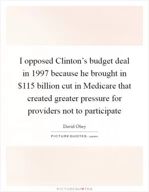 I opposed Clinton’s budget deal in 1997 because he brought in $115 billion cut in Medicare that created greater pressure for providers not to participate Picture Quote #1