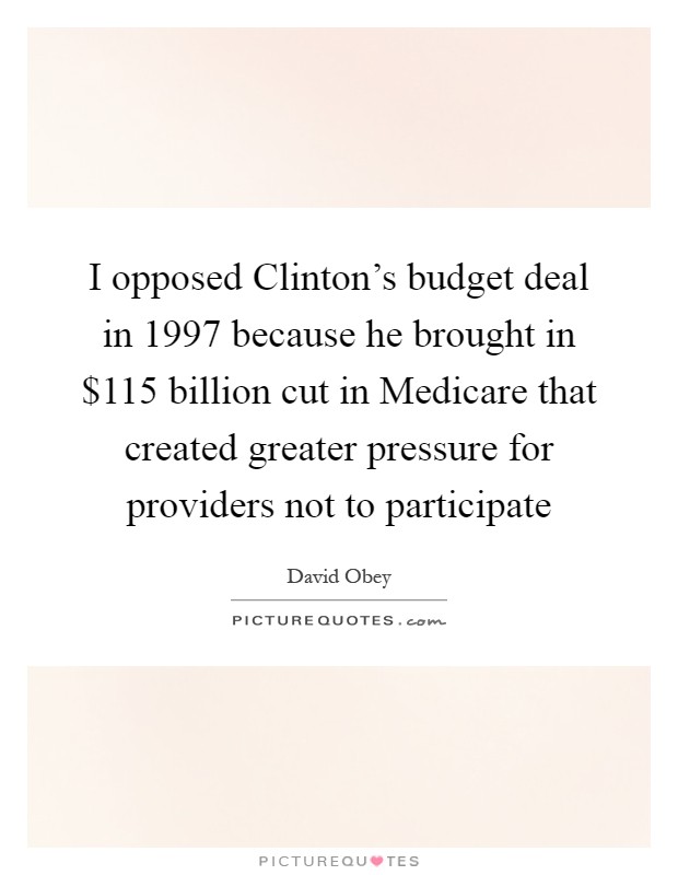 I opposed Clinton's budget deal in 1997 because he brought in $115 billion cut in Medicare that created greater pressure for providers not to participate Picture Quote #1