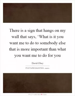There is a sign that hangs on my wall that says, ‘What is it you want me to do to somebody else that is more important than what you want me to do for you Picture Quote #1