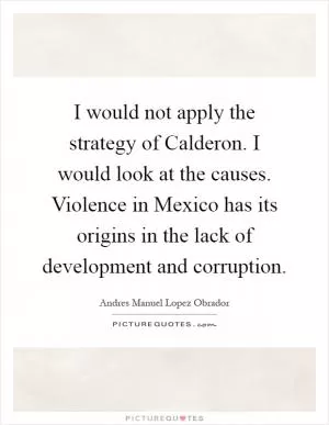 I would not apply the strategy of Calderon. I would look at the causes. Violence in Mexico has its origins in the lack of development and corruption Picture Quote #1