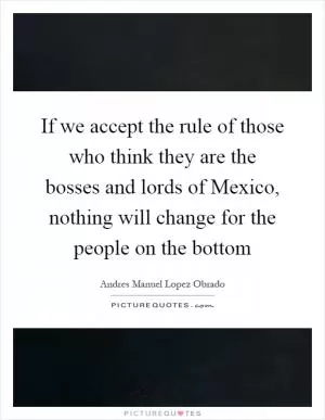 If we accept the rule of those who think they are the bosses and lords of Mexico, nothing will change for the people on the bottom Picture Quote #1