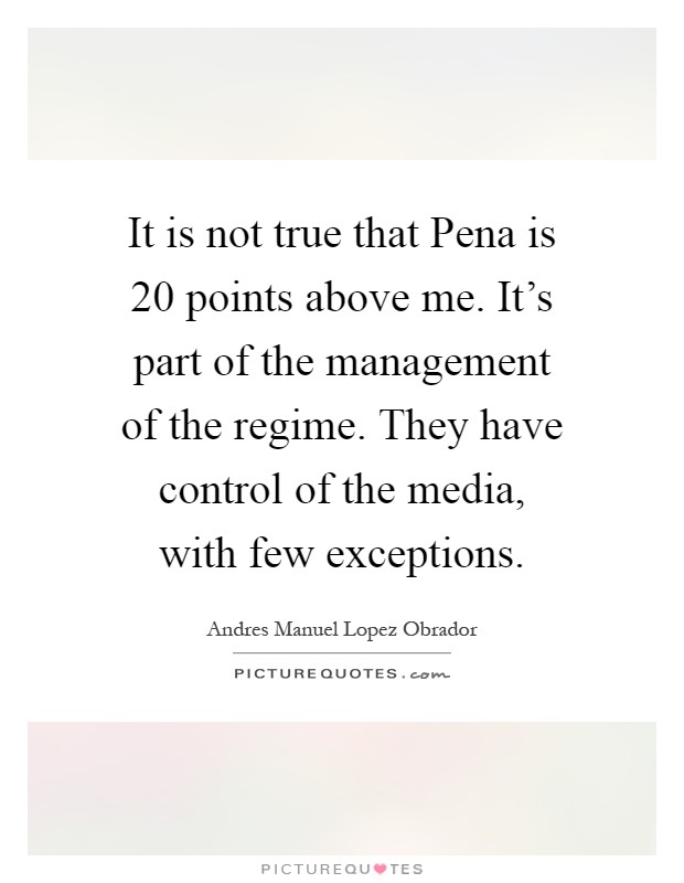 It is not true that Pena is 20 points above me. It's part of the management of the regime. They have control of the media, with few exceptions Picture Quote #1