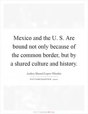 Mexico and the U. S. Are bound not only because of the common border, but by a shared culture and history Picture Quote #1