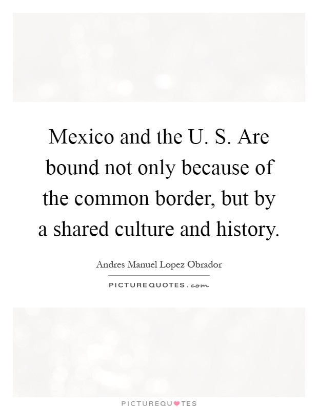 Mexico and the U. S. Are bound not only because of the common border, but by a shared culture and history Picture Quote #1