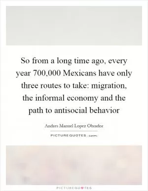 So from a long time ago, every year 700,000 Mexicans have only three routes to take: migration, the informal economy and the path to antisocial behavior Picture Quote #1