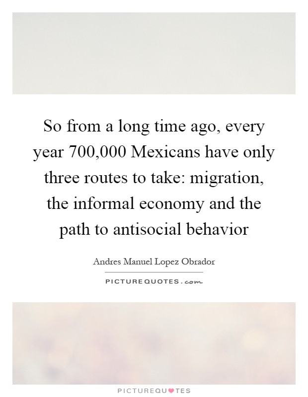 So from a long time ago, every year 700,000 Mexicans have only three routes to take: migration, the informal economy and the path to antisocial behavior Picture Quote #1