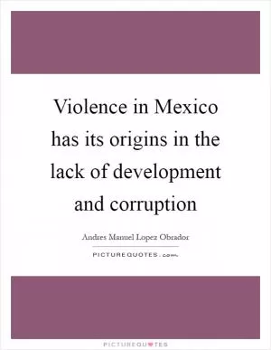 Violence in Mexico has its origins in the lack of development and corruption Picture Quote #1
