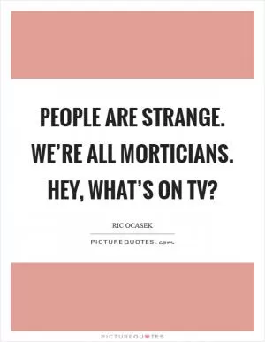 People are strange. We’re all morticians. Hey, what’s on TV? Picture Quote #1