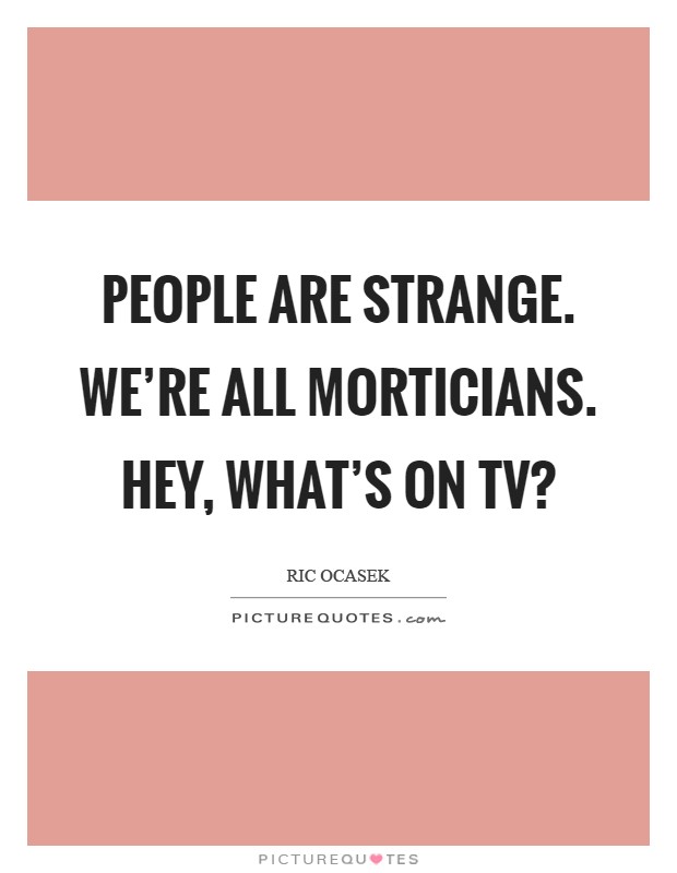 People are strange. We're all morticians. Hey, what's on TV? Picture Quote #1