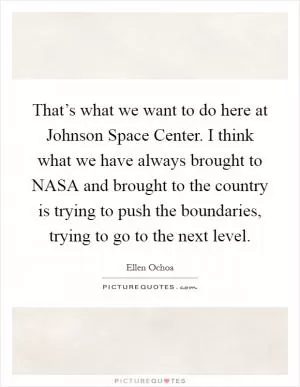 That’s what we want to do here at Johnson Space Center. I think what we have always brought to NASA and brought to the country is trying to push the boundaries, trying to go to the next level Picture Quote #1