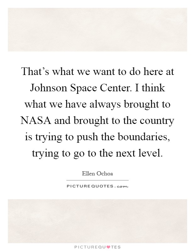 That's what we want to do here at Johnson Space Center. I think what we have always brought to NASA and brought to the country is trying to push the boundaries, trying to go to the next level Picture Quote #1