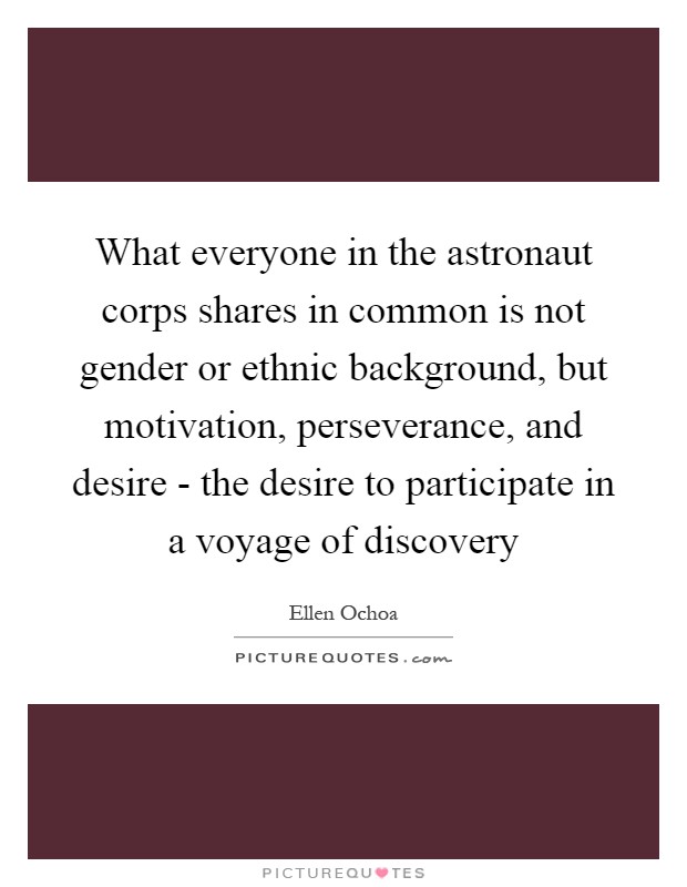 What everyone in the astronaut corps shares in common is not gender or ethnic background, but motivation, perseverance, and desire - the desire to participate in a voyage of discovery Picture Quote #1