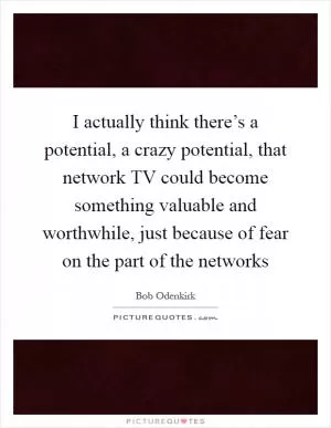 I actually think there’s a potential, a crazy potential, that network TV could become something valuable and worthwhile, just because of fear on the part of the networks Picture Quote #1