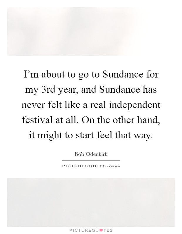 I'm about to go to Sundance for my 3rd year, and Sundance has never felt like a real independent festival at all. On the other hand, it might to start feel that way Picture Quote #1
