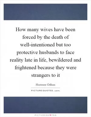 How many wives have been forced by the death of well-intentioned but too protective husbands to face reality late in life, bewildered and frightened because they were strangers to it Picture Quote #1