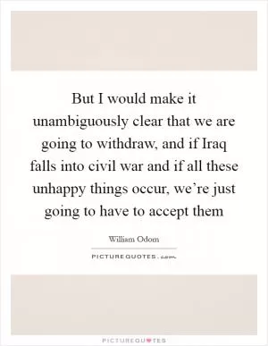 But I would make it unambiguously clear that we are going to withdraw, and if Iraq falls into civil war and if all these unhappy things occur, we’re just going to have to accept them Picture Quote #1