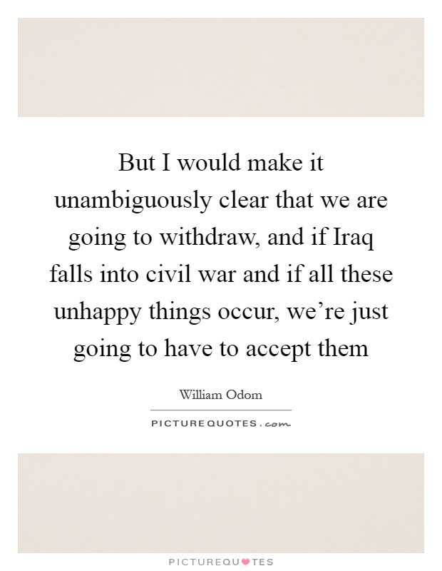 But I would make it unambiguously clear that we are going to withdraw, and if Iraq falls into civil war and if all these unhappy things occur, we're just going to have to accept them Picture Quote #1