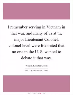 I remember serving in Vietnam in that war, and many of us at the major Lieutenant Colonel, colonel level were frustrated that no one in the U. S. wanted to debate it that way Picture Quote #1