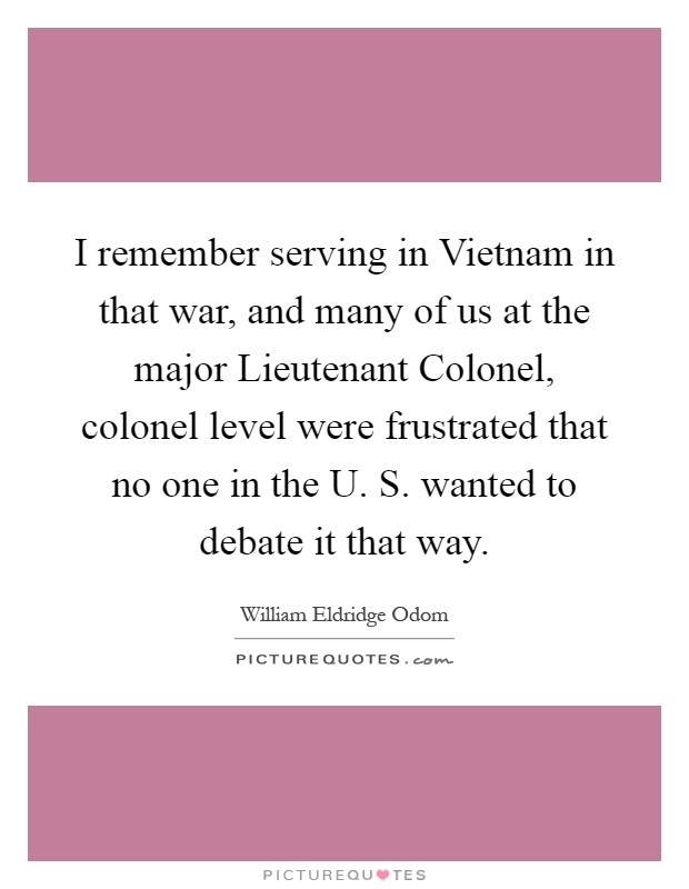 I remember serving in Vietnam in that war, and many of us at the major Lieutenant Colonel, colonel level were frustrated that no one in the U. S. wanted to debate it that way Picture Quote #1