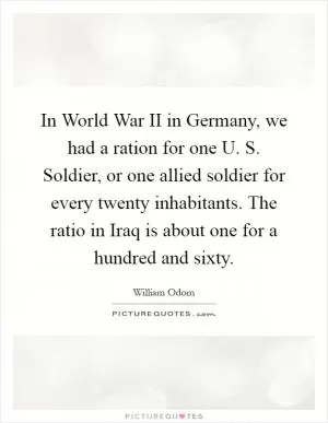 In World War II in Germany, we had a ration for one U. S. Soldier, or one allied soldier for every twenty inhabitants. The ratio in Iraq is about one for a hundred and sixty Picture Quote #1