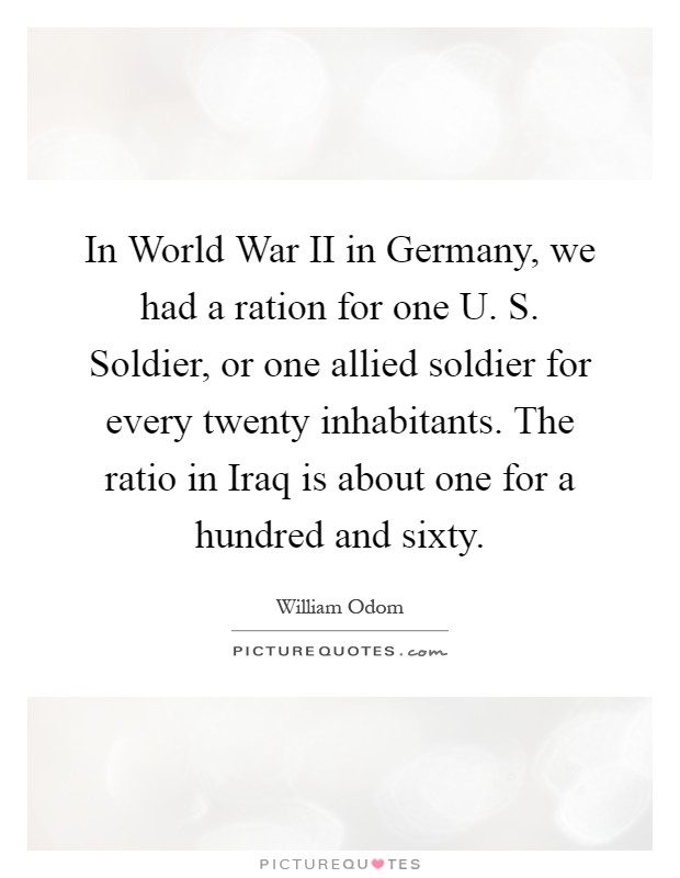 In World War II in Germany, we had a ration for one U. S. Soldier, or one allied soldier for every twenty inhabitants. The ratio in Iraq is about one for a hundred and sixty Picture Quote #1