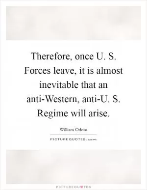 Therefore, once U. S. Forces leave, it is almost inevitable that an anti-Western, anti-U. S. Regime will arise Picture Quote #1