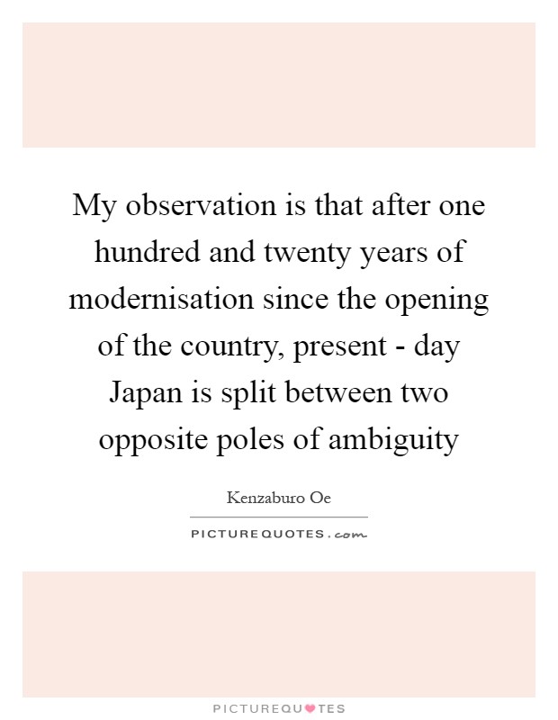 My observation is that after one hundred and twenty years of modernisation since the opening of the country, present - day Japan is split between two opposite poles of ambiguity Picture Quote #1