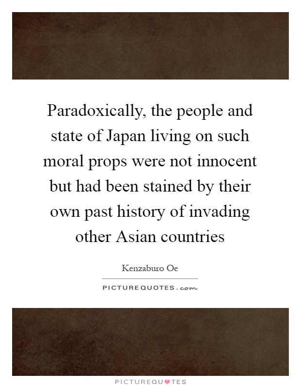 Paradoxically, the people and state of Japan living on such moral props were not innocent but had been stained by their own past history of invading other Asian countries Picture Quote #1