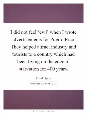 I did not feel ‘evil’ when I wrote advertisements for Puerto Rico. They helped attract industry and tourists to a country which had been living on the edge of starvation for 400 years Picture Quote #1