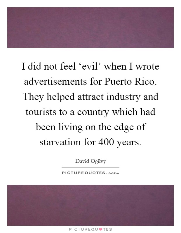 I did not feel ‘evil' when I wrote advertisements for Puerto Rico. They helped attract industry and tourists to a country which had been living on the edge of starvation for 400 years Picture Quote #1