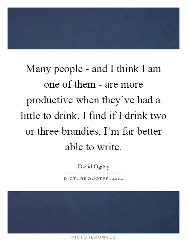Many people - and I think I am one of them - are more productive when they've had a little to drink. I find if I drink two or three brandies, I'm far better able to write Picture Quote #1