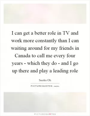 I can get a better role in TV and work more constantly than I can waiting around for my friends in Canada to call me every four years - which they do - and I go up there and play a leading role Picture Quote #1