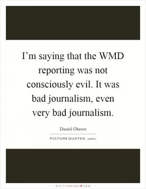 I’m saying that the WMD reporting was not consciously evil. It was bad journalism, even very bad journalism Picture Quote #1