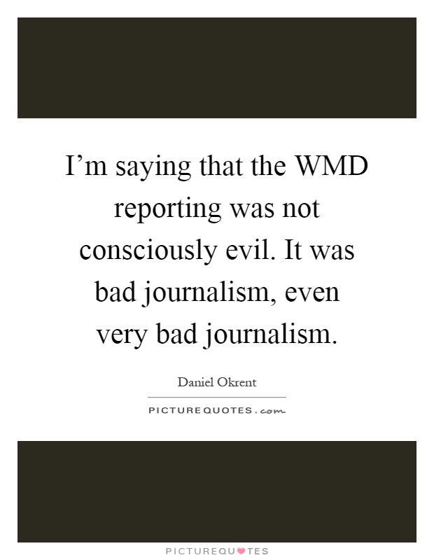 I'm saying that the WMD reporting was not consciously evil. It was bad journalism, even very bad journalism Picture Quote #1