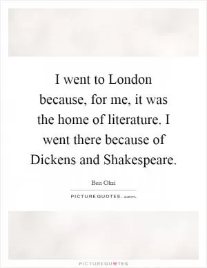 I went to London because, for me, it was the home of literature. I went there because of Dickens and Shakespeare Picture Quote #1