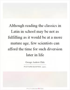 Although reading the classics in Latin in school may be not as fulfilling as it would be at a more mature age, few scientists can afford the time for such diversion later in life Picture Quote #1