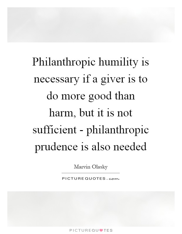 Philanthropic humility is necessary if a giver is to do more good than harm, but it is not sufficient - philanthropic prudence is also needed Picture Quote #1