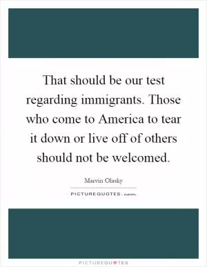 That should be our test regarding immigrants. Those who come to America to tear it down or live off of others should not be welcomed Picture Quote #1