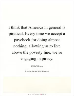 I think that America in general is piratical. Every time we accept a paycheck for doing almost nothing, allowing us to live above the poverty line, we’re engaging in piracy Picture Quote #1